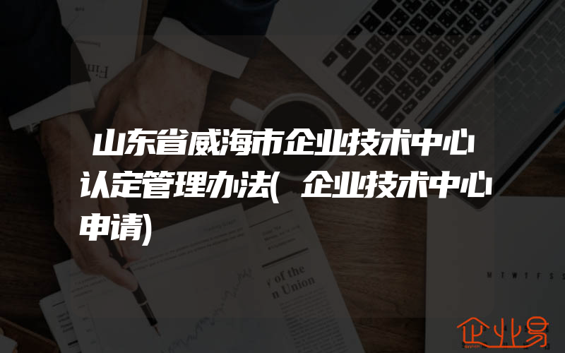 山东省威海市企业技术中心认定管理办法(企业技术中心申请)