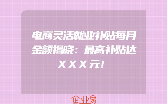 电商灵活就业补贴每月金额揭晓：最高补贴达XXX元！