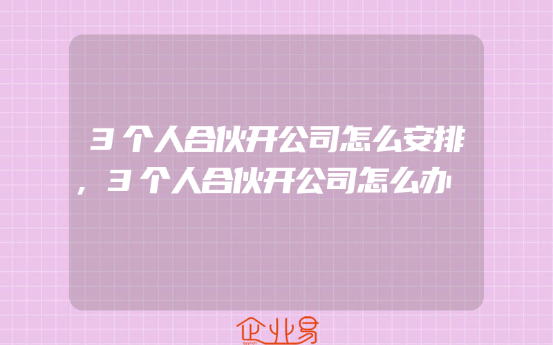 3个人合伙开公司怎么安排,3个人合伙开公司怎么办