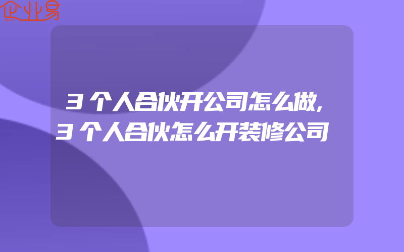 3个人合伙开公司怎么做,3个人合伙怎么开装修公司