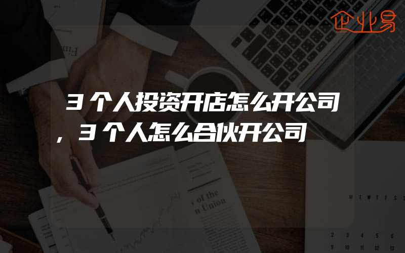 3个人投资开店怎么开公司,3个人怎么合伙开公司