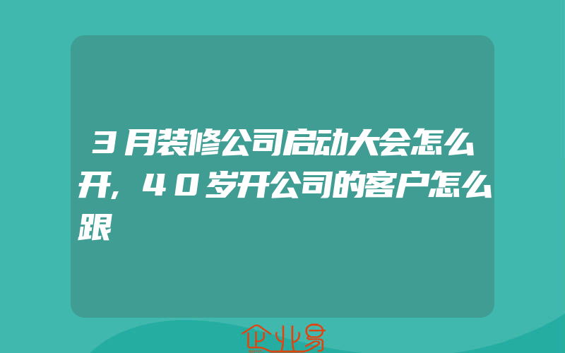 3月装修公司启动大会怎么开,40岁开公司的客户怎么跟