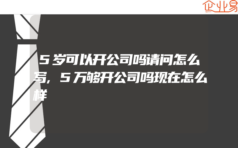 5岁可以开公司吗请问怎么写,5万够开公司吗现在怎么样