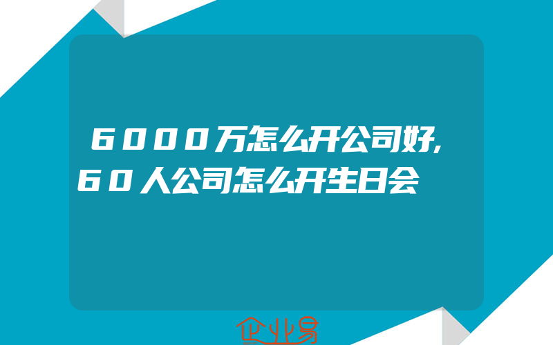 6000万怎么开公司好,60人公司怎么开生日会