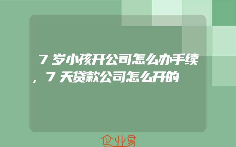 7岁小孩开公司怎么办手续,7天贷款公司怎么开的