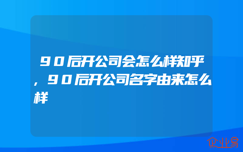 90后开公司会怎么样知乎,90后开公司名字由来怎么样