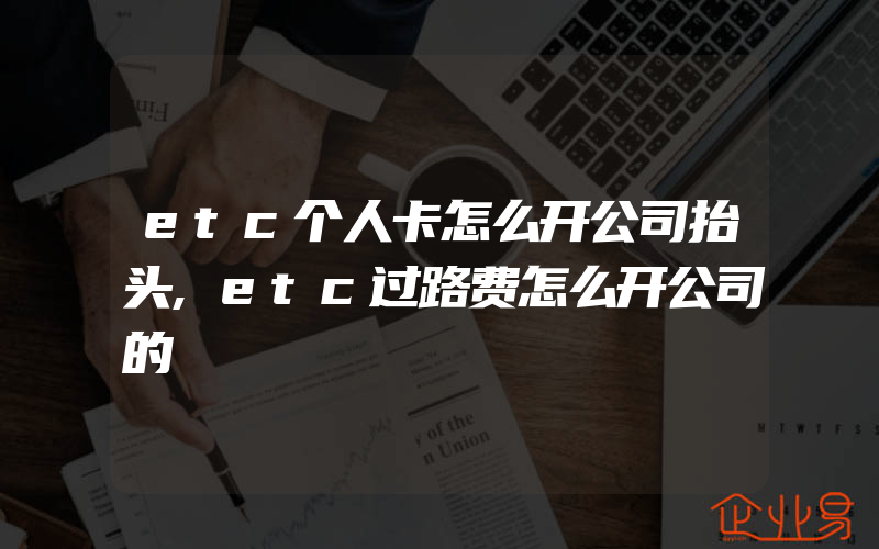 etc个人卡怎么开公司抬头,etc过路费怎么开公司的