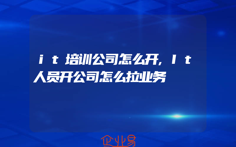 it培训公司怎么开,It人员开公司怎么拉业务