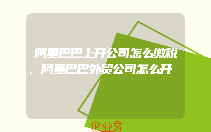 阿里巴巴上开公司怎么缴税,阿里巴巴外贸公司怎么开