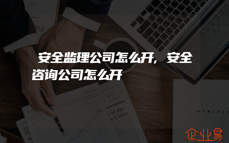 安全监理公司怎么开,安全咨询公司怎么开