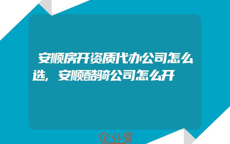 安顺房开资质代办公司怎么选,安顺酷骑公司怎么开