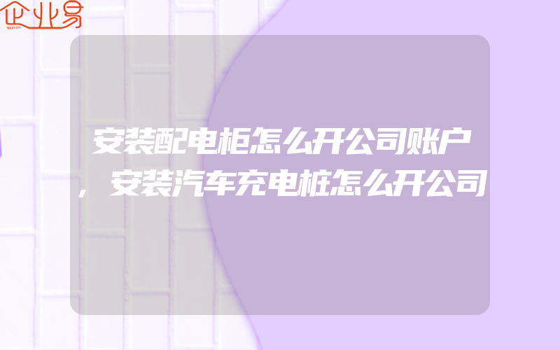 安装配电柜怎么开公司账户,安装汽车充电桩怎么开公司