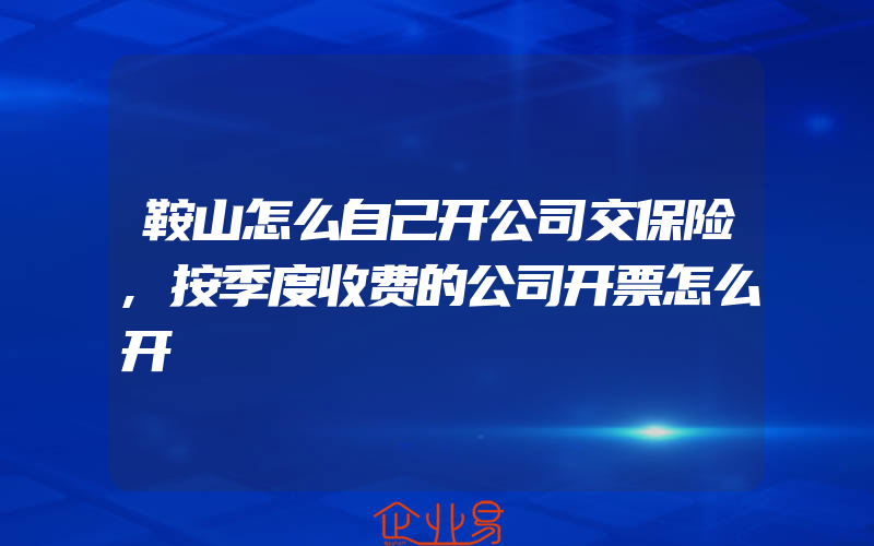 鞍山怎么自己开公司交保险,按季度收费的公司开票怎么开