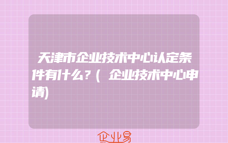 天津市企业技术中心认定条件有什么？(企业技术中心申请)