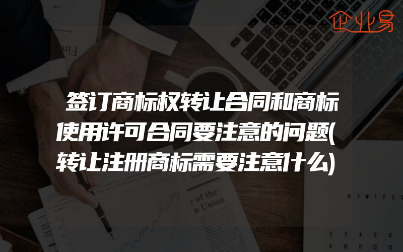 签订商标权转让合同和商标使用许可合同要注意的问题(转让注册商标需要注意什么)