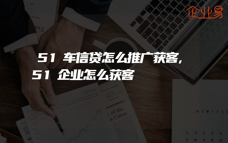 51车信贷怎么推广获客,51企业怎么获客