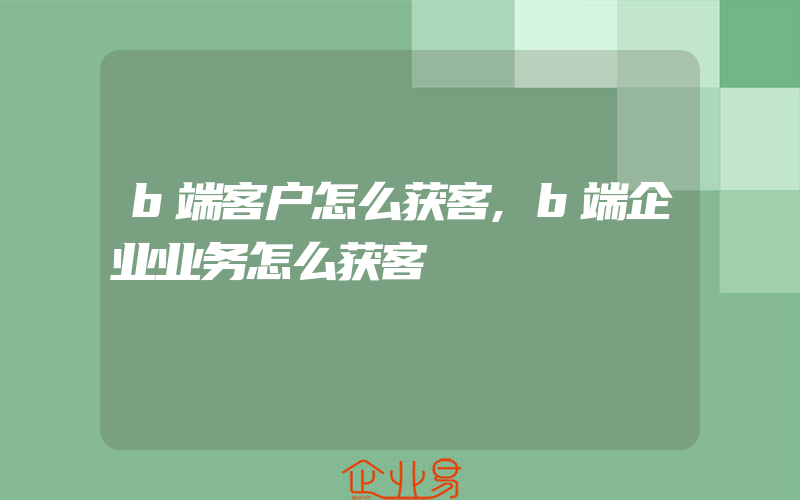 b端客户怎么获客,b端企业业务怎么获客