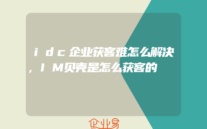 idc企业获客难怎么解决,IM贝壳是怎么获客的