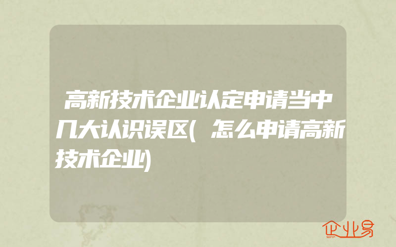 高新技术企业认定申请当中几大认识误区(怎么申请高新技术企业)