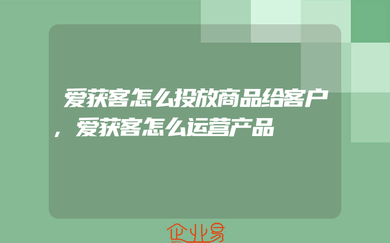 爱获客怎么投放商品给客户,爱获客怎么运营产品