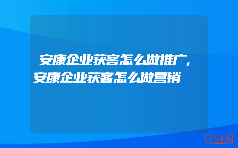 安康企业获客怎么做推广,安康企业获客怎么做营销