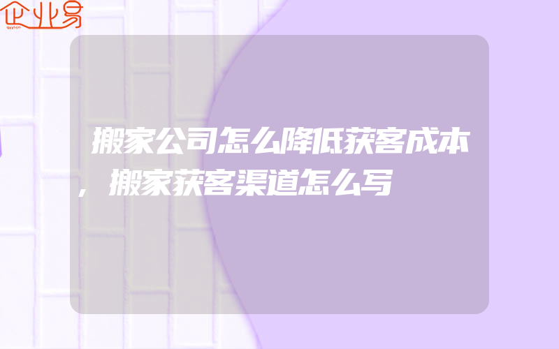 搬家公司怎么降低获客成本,搬家获客渠道怎么写