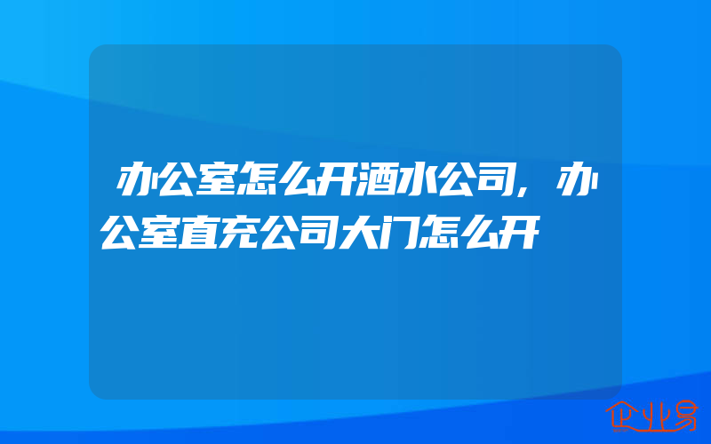 办公室怎么开酒水公司,办公室直充公司大门怎么开