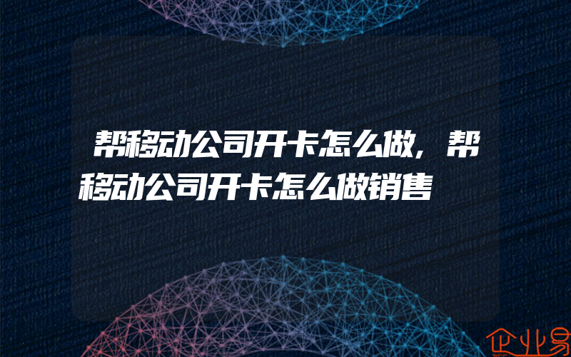 帮移动公司开卡怎么做,帮移动公司开卡怎么做销售