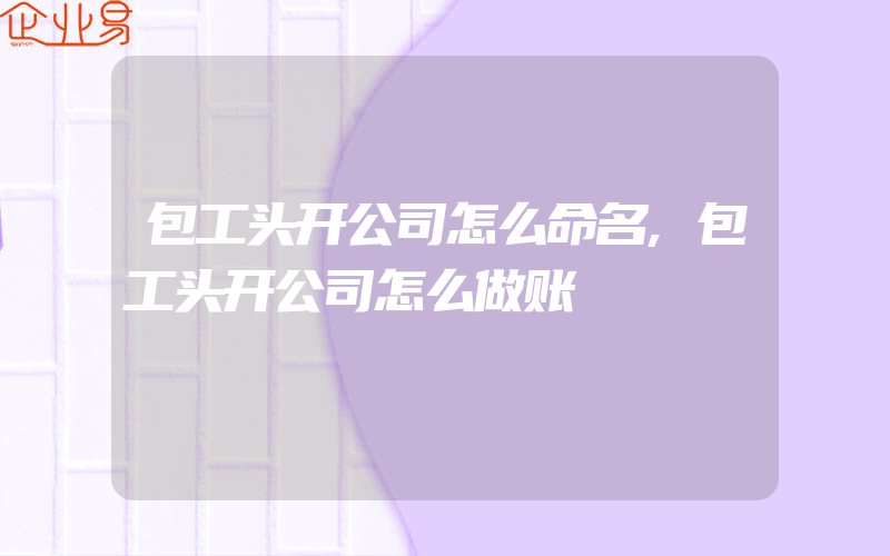 包工头开公司怎么命名,包工头开公司怎么做账