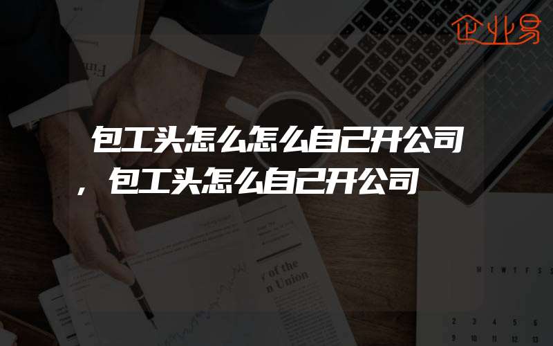 包工头怎么怎么自己开公司,包工头怎么自己开公司