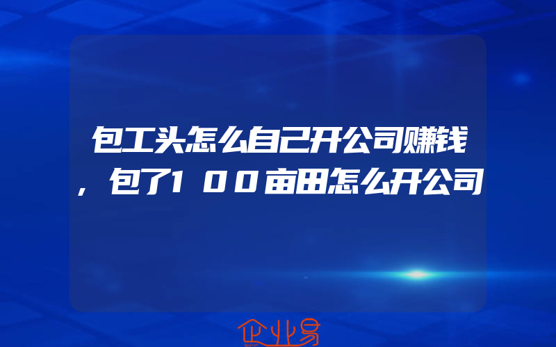 包工头怎么自己开公司赚钱,包了100亩田怎么开公司