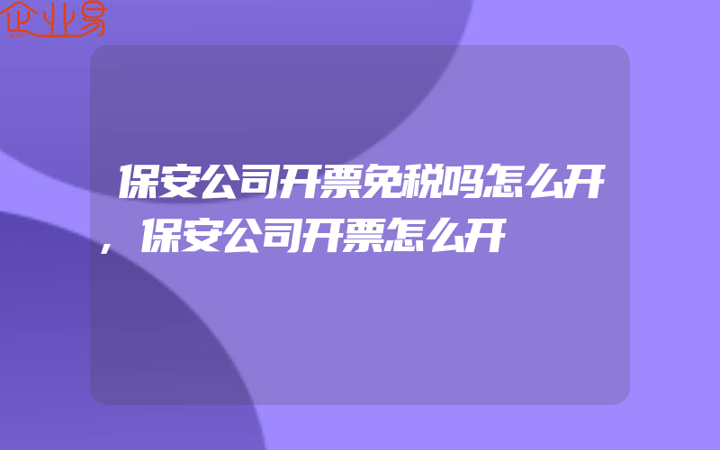 保安公司开票免税吗怎么开,保安公司开票怎么开