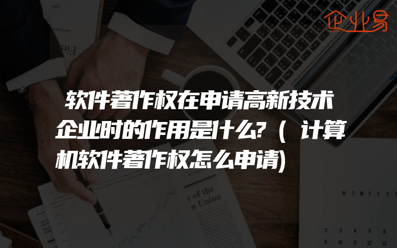 软件著作权在申请高新技术企业时的作用是什么?(计算机软件著作权怎么申请)