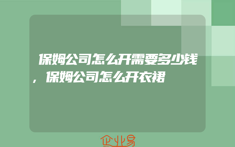 保姆公司怎么开需要多少钱,保姆公司怎么开衣裙