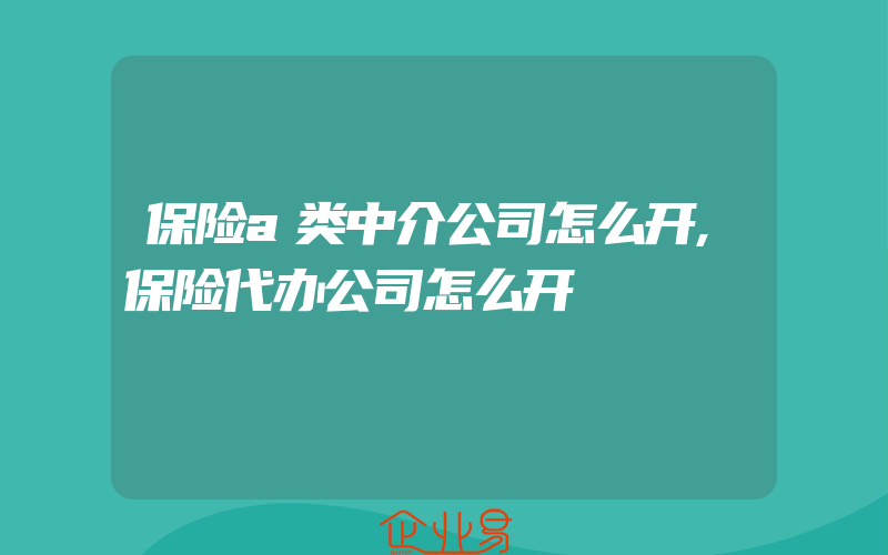 保险a类中介公司怎么开,保险代办公司怎么开