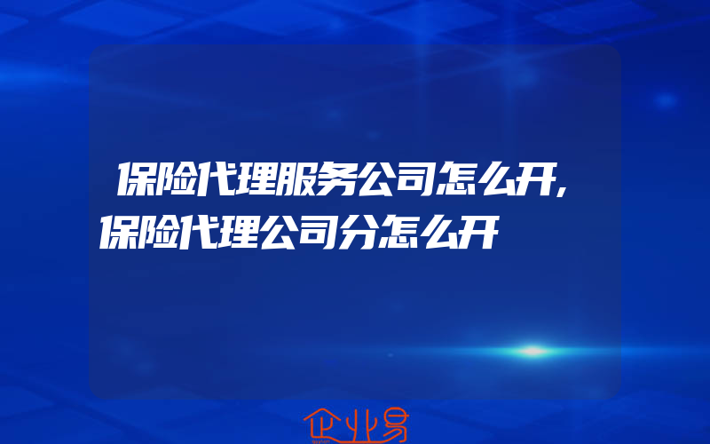 保险代理服务公司怎么开,保险代理公司分怎么开