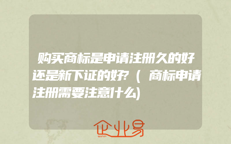 购买商标是申请注册久的好还是新下证的好?(商标申请注册需要注意什么)