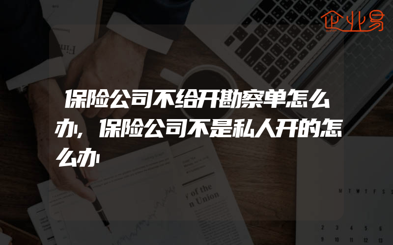 保险公司不给开勘察单怎么办,保险公司不是私人开的怎么办