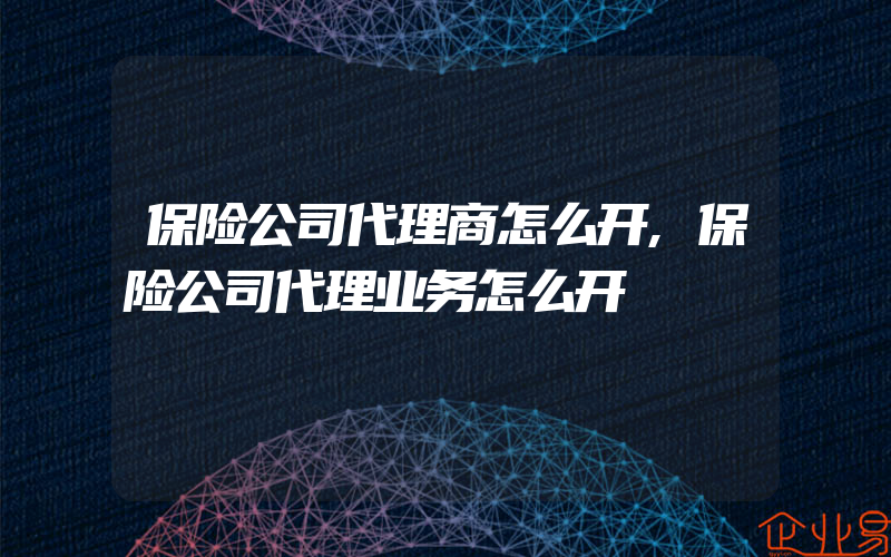 保险公司代理商怎么开,保险公司代理业务怎么开