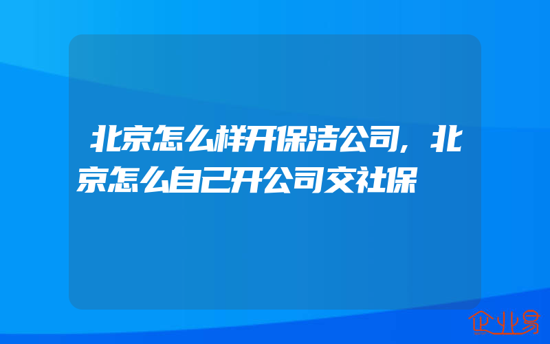 北京怎么样开保洁公司,北京怎么自己开公司交社保