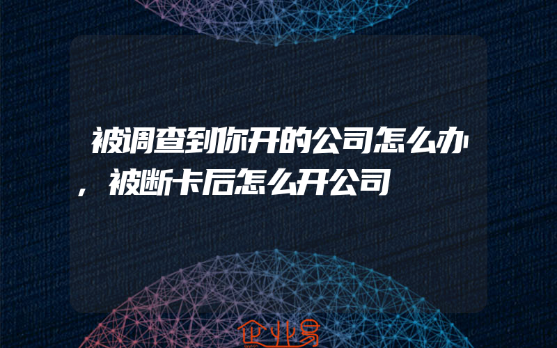 被调查到你开的公司怎么办,被断卡后怎么开公司