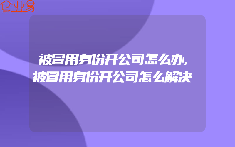 被冒用身份开公司怎么办,被冒用身份开公司怎么解决