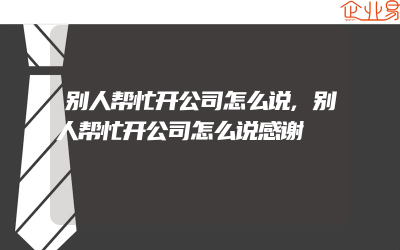 别人帮忙开公司怎么说,别人帮忙开公司怎么说感谢