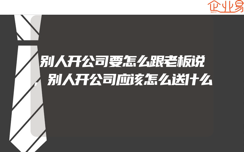 别人开公司要怎么跟老板说,别人开公司应该怎么送什么