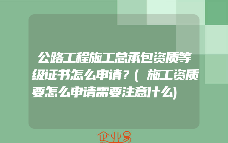 公路工程施工总承包资质等级证书怎么申请？(施工资质要怎么申请需要注意什么)