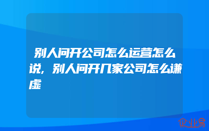 别人问开公司怎么运营怎么说,别人问开几家公司怎么谦虚