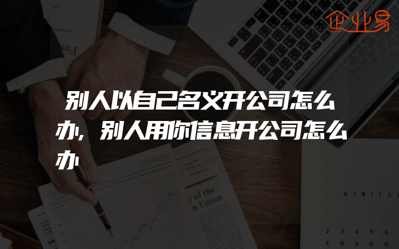 别人以自己名义开公司怎么办,别人用你信息开公司怎么办