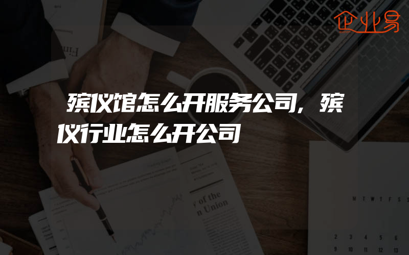 殡仪馆怎么开服务公司,殡仪行业怎么开公司