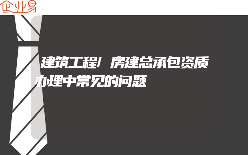 建筑工程/房建总承包资质办理中常见的问题