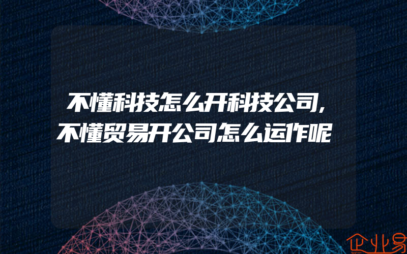 不懂科技怎么开科技公司,不懂贸易开公司怎么运作呢